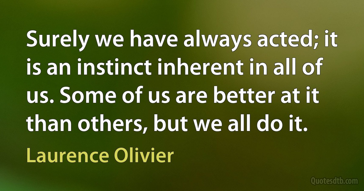 Surely we have always acted; it is an instinct inherent in all of us. Some of us are better at it than others, but we all do it. (Laurence Olivier)