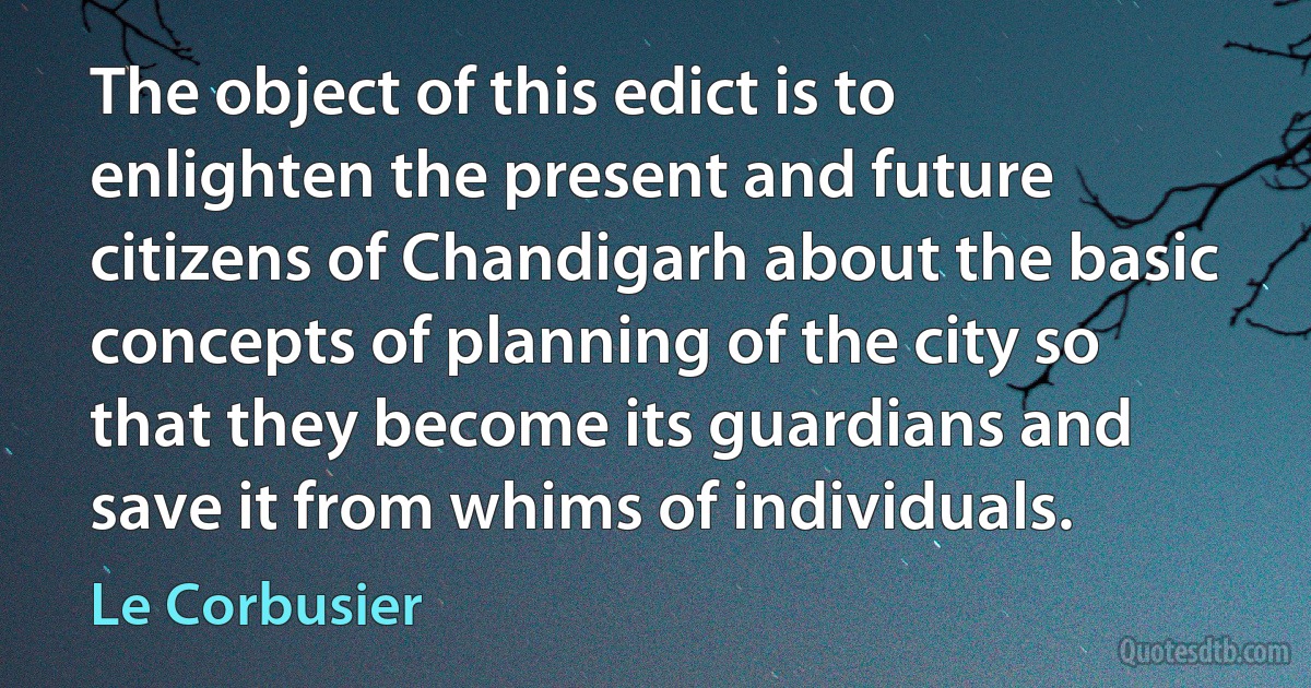 The object of this edict is to enlighten the present and future citizens of Chandigarh about the basic concepts of planning of the city so that they become its guardians and save it from whims of individuals. (Le Corbusier)