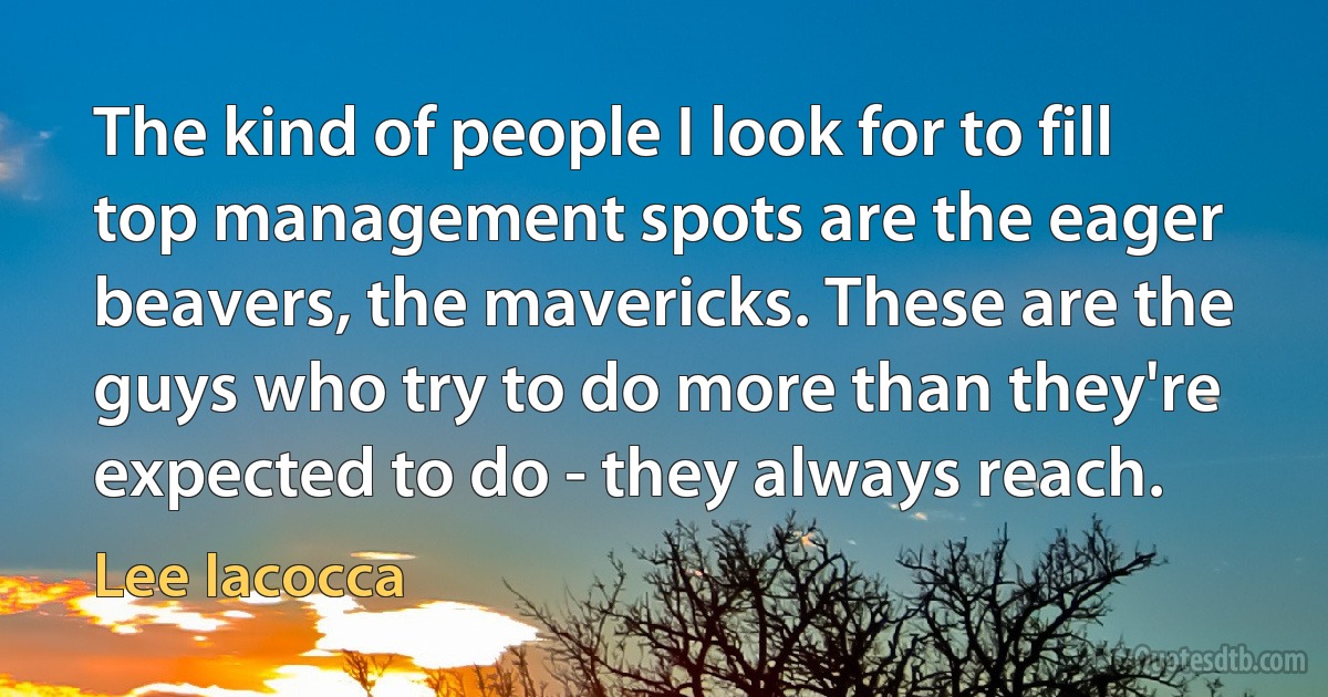 The kind of people I look for to fill top management spots are the eager beavers, the mavericks. These are the guys who try to do more than they're expected to do - they always reach. (Lee Iacocca)