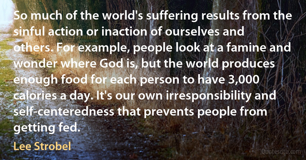 So much of the world's suffering results from the sinful action or inaction of ourselves and others. For example, people look at a famine and wonder where God is, but the world produces enough food for each person to have 3,000 calories a day. It's our own irresponsibility and self-centeredness that prevents people from getting fed. (Lee Strobel)