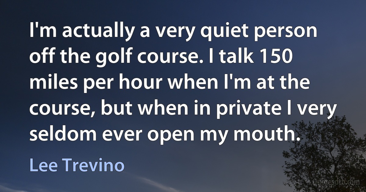 I'm actually a very quiet person off the golf course. I talk 150 miles per hour when I'm at the course, but when in private I very seldom ever open my mouth. (Lee Trevino)