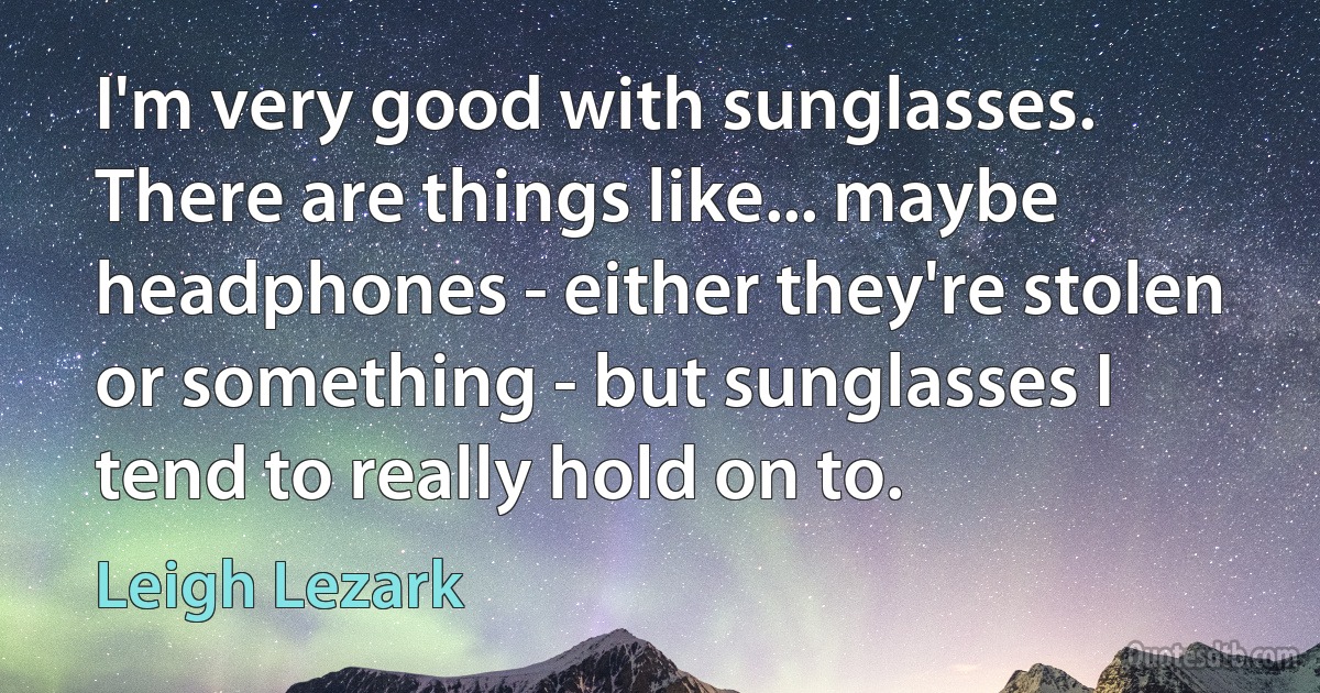 I'm very good with sunglasses. There are things like... maybe headphones - either they're stolen or something - but sunglasses I tend to really hold on to. (Leigh Lezark)