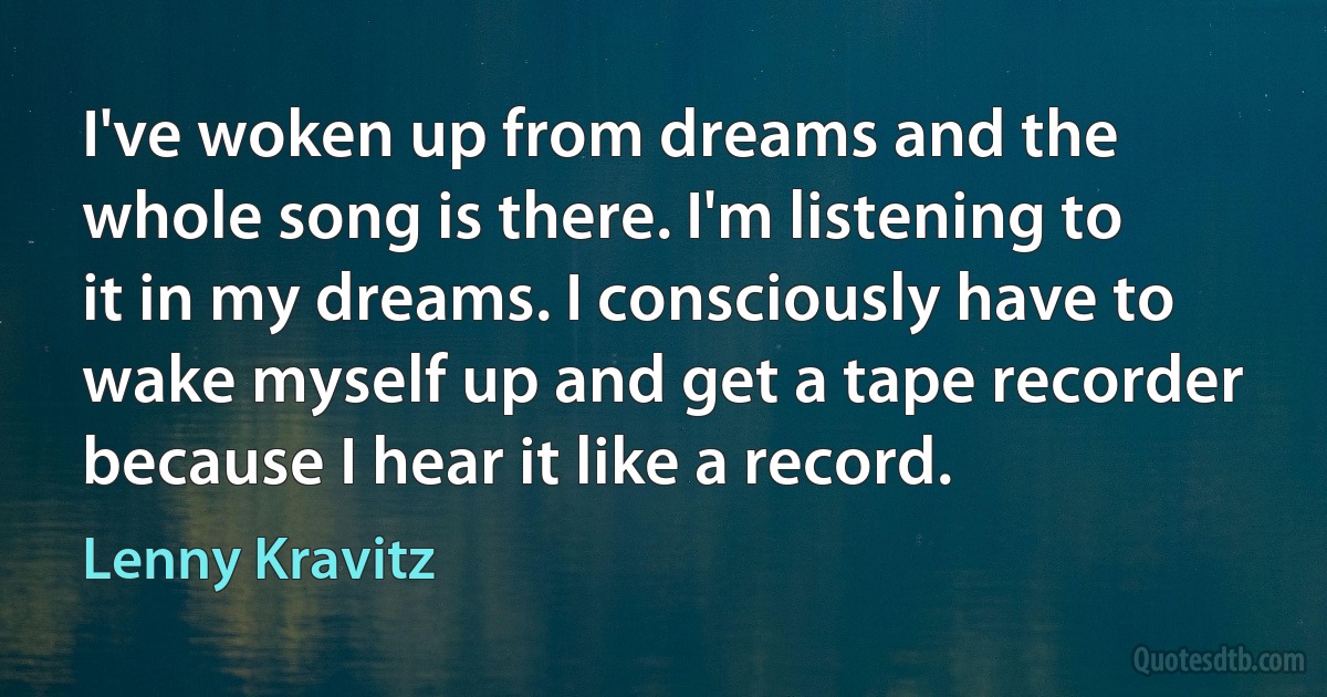 I've woken up from dreams and the whole song is there. I'm listening to it in my dreams. I consciously have to wake myself up and get a tape recorder because I hear it like a record. (Lenny Kravitz)