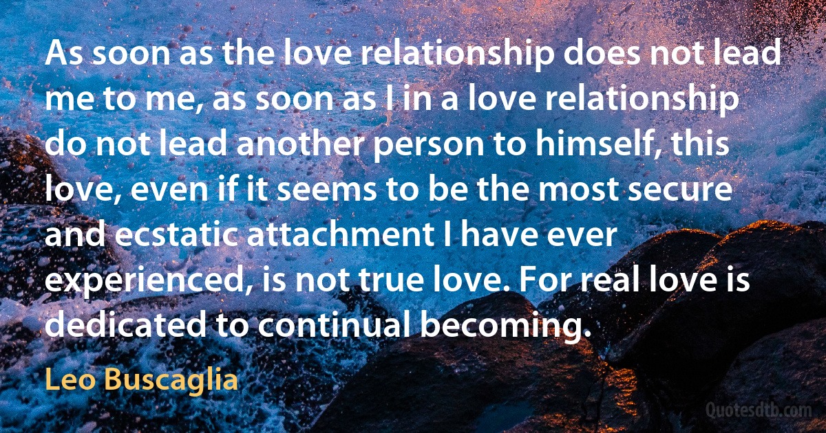 As soon as the love relationship does not lead me to me, as soon as I in a love relationship do not lead another person to himself, this love, even if it seems to be the most secure and ecstatic attachment I have ever experienced, is not true love. For real love is dedicated to continual becoming. (Leo Buscaglia)