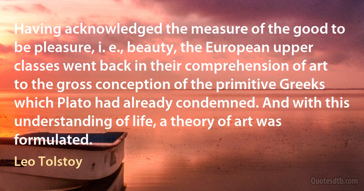 Having acknowledged the measure of the good to be pleasure, i. e., beauty, the European upper classes went back in their comprehension of art to the gross conception of the primitive Greeks which Plato had already condemned. And with this understanding of life, a theory of art was formulated. (Leo Tolstoy)