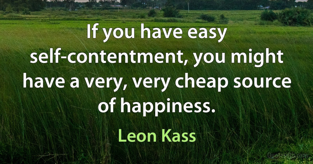 If you have easy self-contentment, you might have a very, very cheap source of happiness. (Leon Kass)