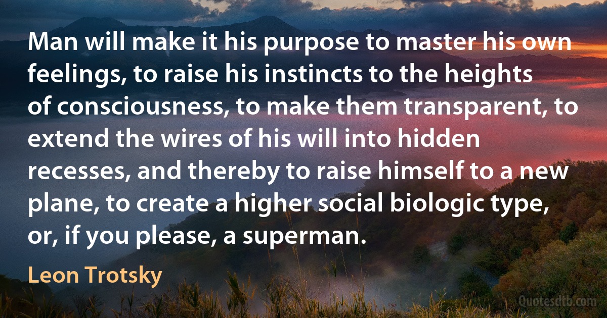 Man will make it his purpose to master his own feelings, to raise his instincts to the heights of consciousness, to make them transparent, to extend the wires of his will into hidden recesses, and thereby to raise himself to a new plane, to create a higher social biologic type, or, if you please, a superman. (Leon Trotsky)