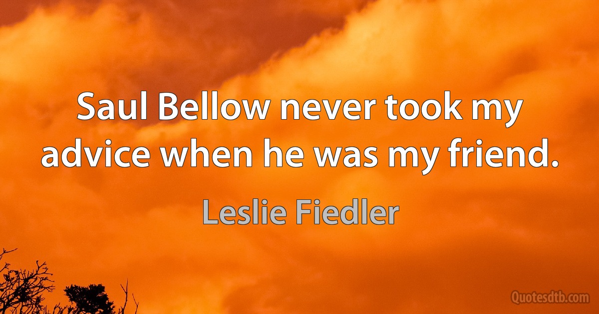 Saul Bellow never took my advice when he was my friend. (Leslie Fiedler)