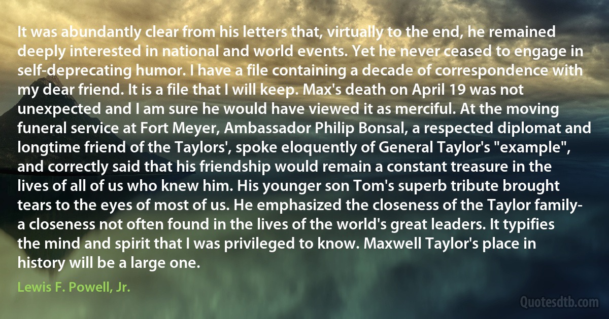 It was abundantly clear from his letters that, virtually to the end, he remained deeply interested in national and world events. Yet he never ceased to engage in self-deprecating humor. I have a file containing a decade of correspondence with my dear friend. It is a file that I will keep. Max's death on April 19 was not unexpected and I am sure he would have viewed it as merciful. At the moving funeral service at Fort Meyer, Ambassador Philip Bonsal, a respected diplomat and longtime friend of the Taylors', spoke eloquently of General Taylor's "example", and correctly said that his friendship would remain a constant treasure in the lives of all of us who knew him. His younger son Tom's superb tribute brought tears to the eyes of most of us. He emphasized the closeness of the Taylor family- a closeness not often found in the lives of the world's great leaders. It typifies the mind and spirit that I was privileged to know. Maxwell Taylor's place in history will be a large one. (Lewis F. Powell, Jr.)