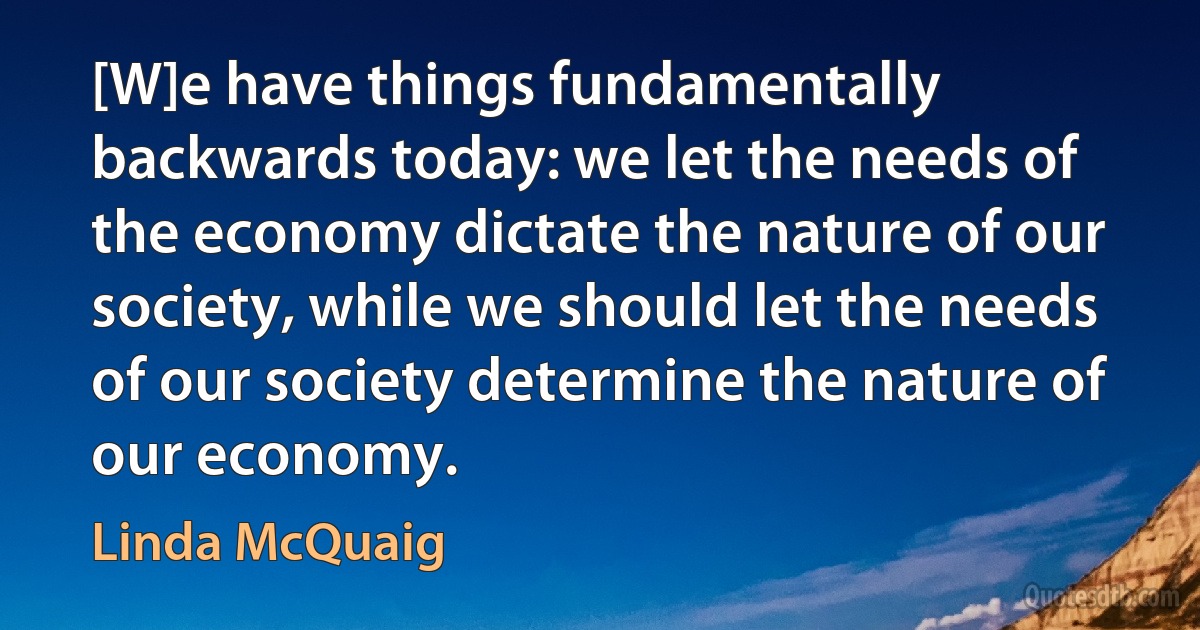 [W]e have things fundamentally backwards today: we let the needs of the economy dictate the nature of our society, while we should let the needs of our society determine the nature of our economy. (Linda McQuaig)