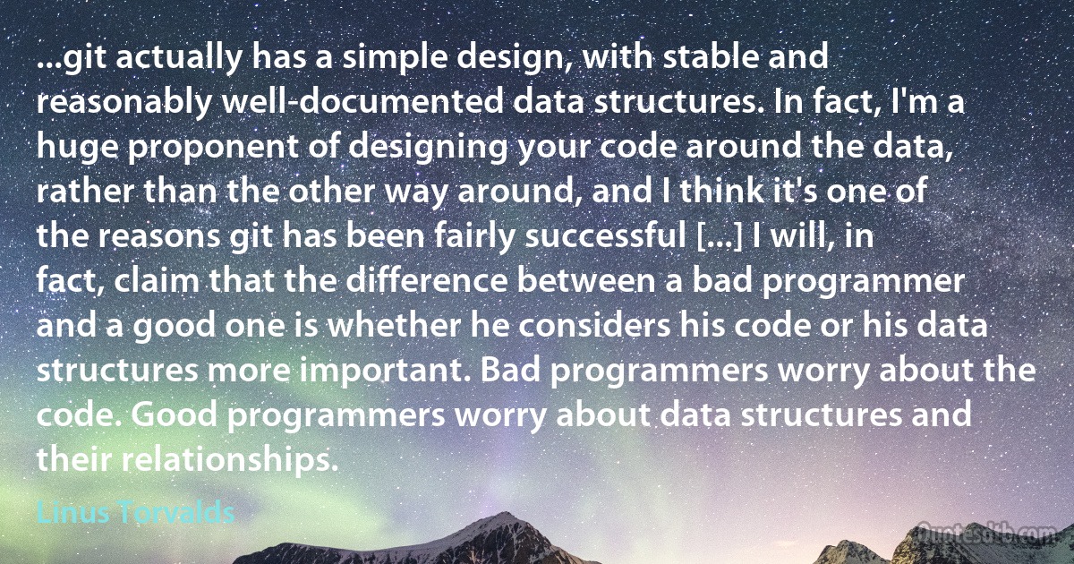 ...git actually has a simple design, with stable and reasonably well-documented data structures. In fact, I'm a huge proponent of designing your code around the data, rather than the other way around, and I think it's one of the reasons git has been fairly successful [...] I will, in fact, claim that the difference between a bad programmer and a good one is whether he considers his code or his data structures more important. Bad programmers worry about the code. Good programmers worry about data structures and their relationships. (Linus Torvalds)