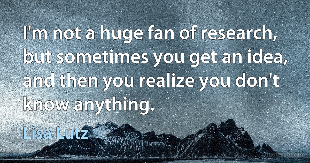 I'm not a huge fan of research, but sometimes you get an idea, and then you realize you don't know anything. (Lisa Lutz)