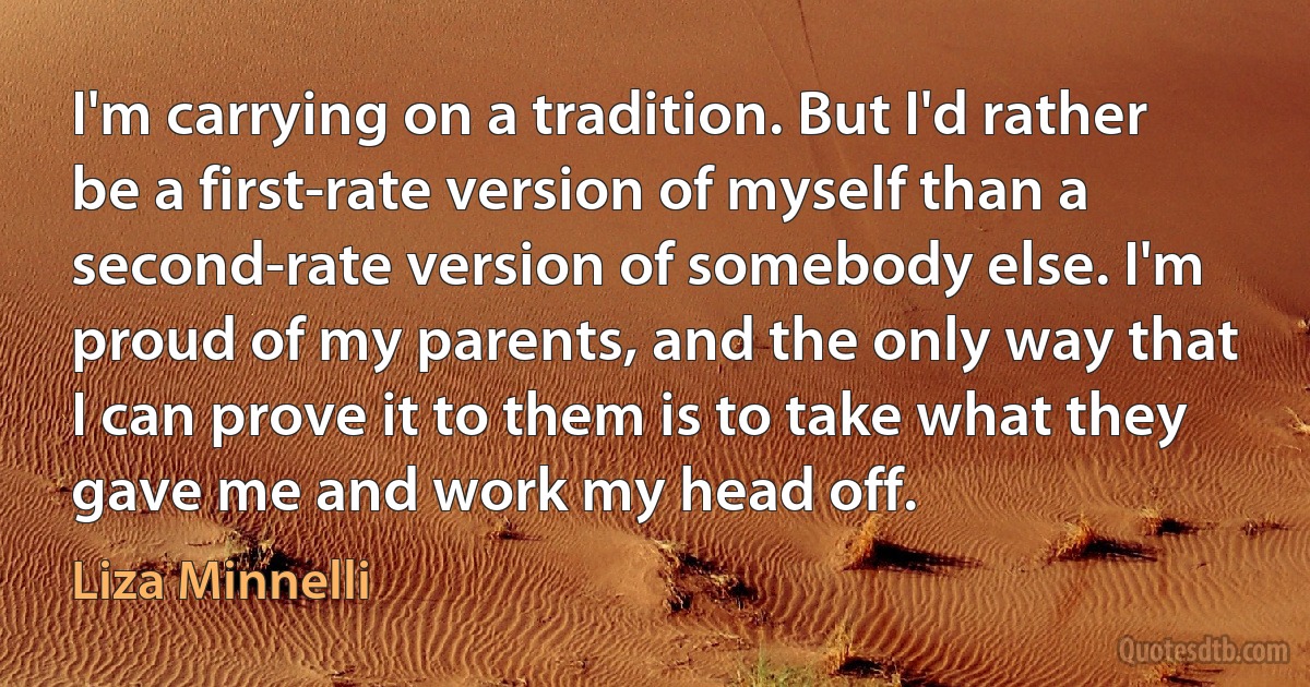 I'm carrying on a tradition. But I'd rather be a first-rate version of myself than a second-rate version of somebody else. I'm proud of my parents, and the only way that I can prove it to them is to take what they gave me and work my head off. (Liza Minnelli)