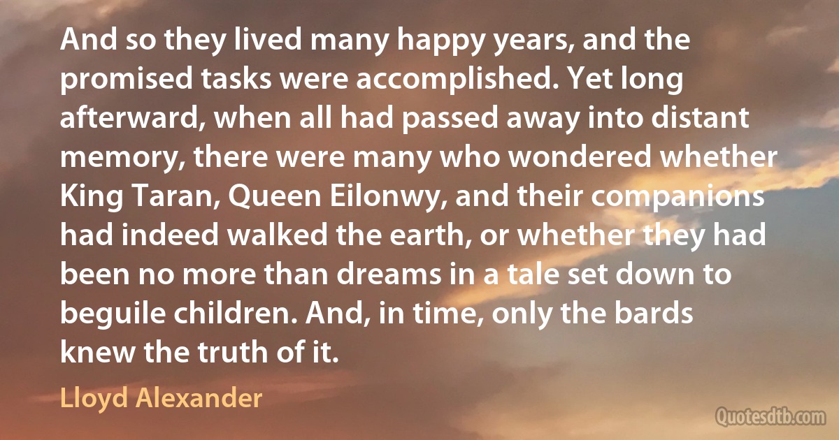 And so they lived many happy years, and the promised tasks were accomplished. Yet long afterward, when all had passed away into distant memory, there were many who wondered whether King Taran, Queen Eilonwy, and their companions had indeed walked the earth, or whether they had been no more than dreams in a tale set down to beguile children. And, in time, only the bards knew the truth of it. (Lloyd Alexander)