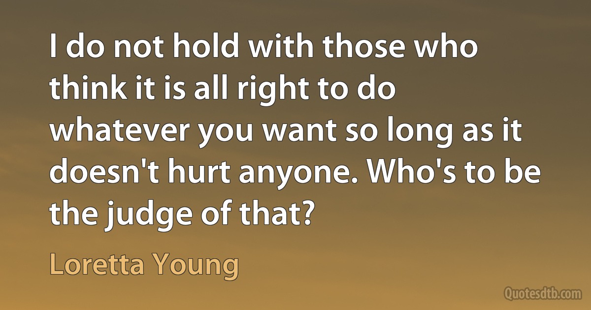 I do not hold with those who think it is all right to do whatever you want so long as it doesn't hurt anyone. Who's to be the judge of that? (Loretta Young)