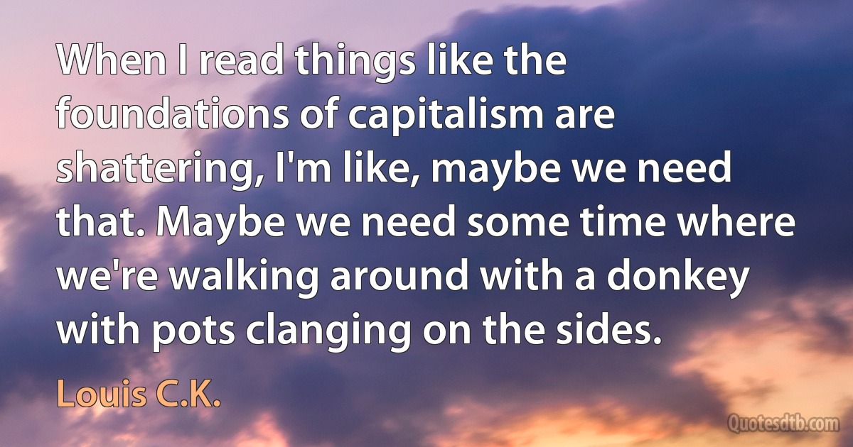 When I read things like the foundations of capitalism are shattering, I'm like, maybe we need that. Maybe we need some time where we're walking around with a donkey with pots clanging on the sides. (Louis C.K.)