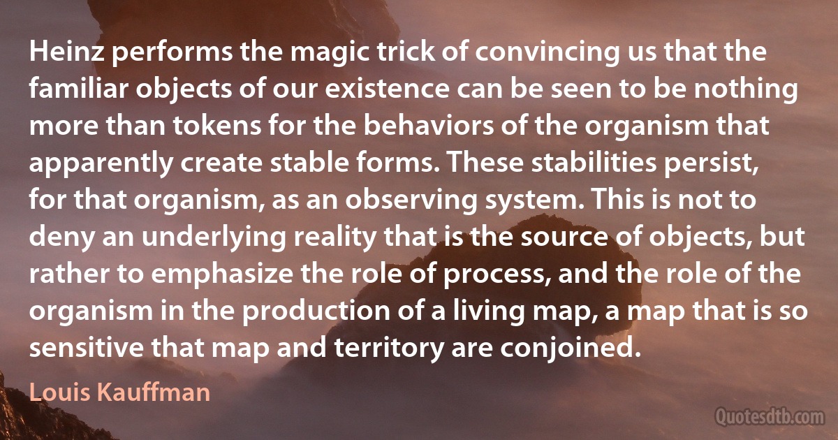 Heinz performs the magic trick of convincing us that the familiar objects of our existence can be seen to be nothing more than tokens for the behaviors of the organism that apparently create stable forms. These stabilities persist, for that organism, as an observing system. This is not to deny an underlying reality that is the source of objects, but rather to emphasize the role of process, and the role of the organism in the production of a living map, a map that is so sensitive that map and territory are conjoined. (Louis Kauffman)