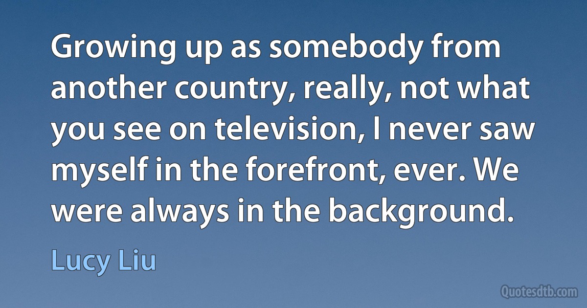 Growing up as somebody from another country, really, not what you see on television, I never saw myself in the forefront, ever. We were always in the background. (Lucy Liu)