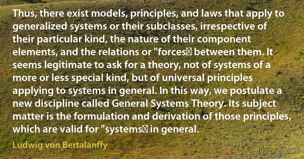 Thus, there exist models, principles, and laws that apply to generalized systems or their subclasses, irrespective of their particular kind, the nature of their component elements, and the relations or "forces‟ between them. It seems legitimate to ask for a theory, not of systems of a more or less special kind, but of universal principles applying to systems in general. In this way, we postulate a new discipline called General Systems Theory. Its subject matter is the formulation and derivation of those principles, which are valid for "systems‟ in general. (Ludwig von Bertalanffy)