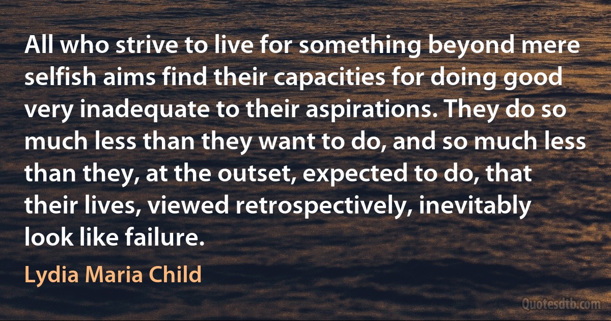 All who strive to live for something beyond mere selfish aims find their capacities for doing good very inadequate to their aspirations. They do so much less than they want to do, and so much less than they, at the outset, expected to do, that their lives, viewed retrospectively, inevitably look like failure. (Lydia Maria Child)