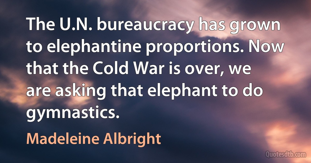 The U.N. bureaucracy has grown to elephantine proportions. Now that the Cold War is over, we are asking that elephant to do gymnastics. (Madeleine Albright)