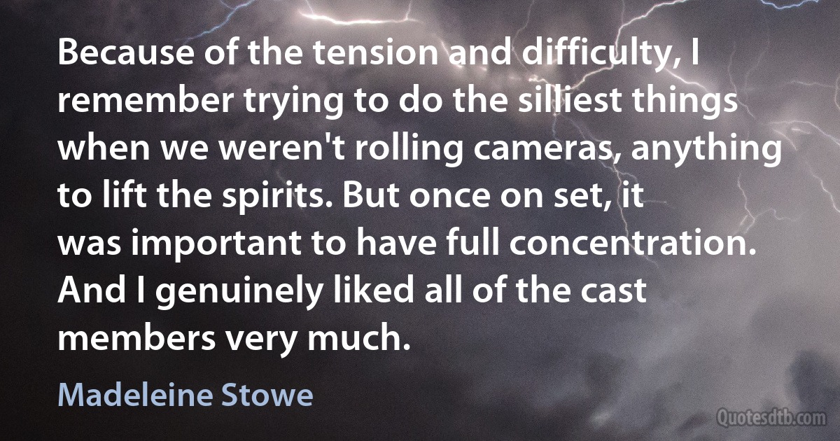 Because of the tension and difficulty, I remember trying to do the silliest things when we weren't rolling cameras, anything to lift the spirits. But once on set, it was important to have full concentration. And I genuinely liked all of the cast members very much. (Madeleine Stowe)