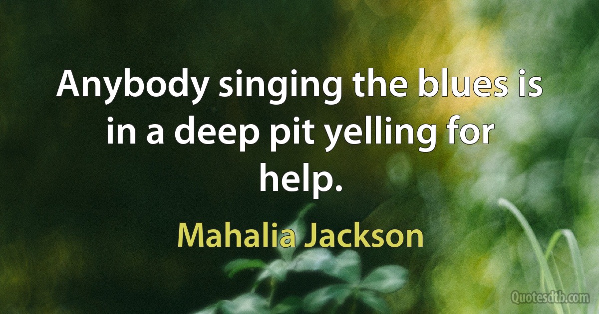 Anybody singing the blues is in a deep pit yelling for help. (Mahalia Jackson)