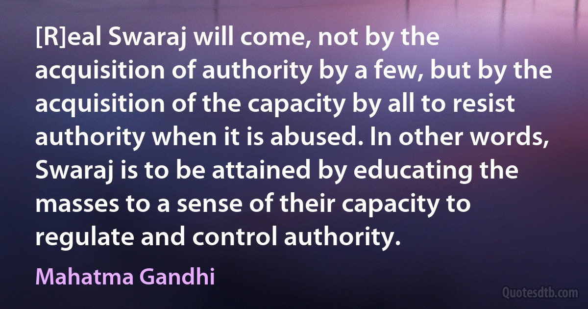 [R]eal Swaraj will come, not by the acquisition of authority by a few, but by the acquisition of the capacity by all to resist authority when it is abused. In other words, Swaraj is to be attained by educating the masses to a sense of their capacity to regulate and control authority. (Mahatma Gandhi)