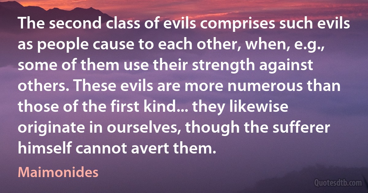 The second class of evils comprises such evils as people cause to each other, when, e.g., some of them use their strength against others. These evils are more numerous than those of the first kind... they likewise originate in ourselves, though the sufferer himself cannot avert them. (Maimonides)