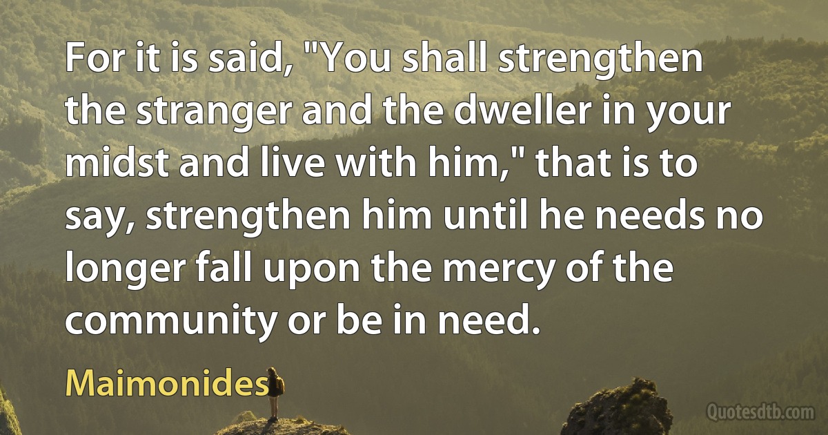 For it is said, "You shall strengthen the stranger and the dweller in your midst and live with him," that is to say, strengthen him until he needs no longer fall upon the mercy of the community or be in need. (Maimonides)