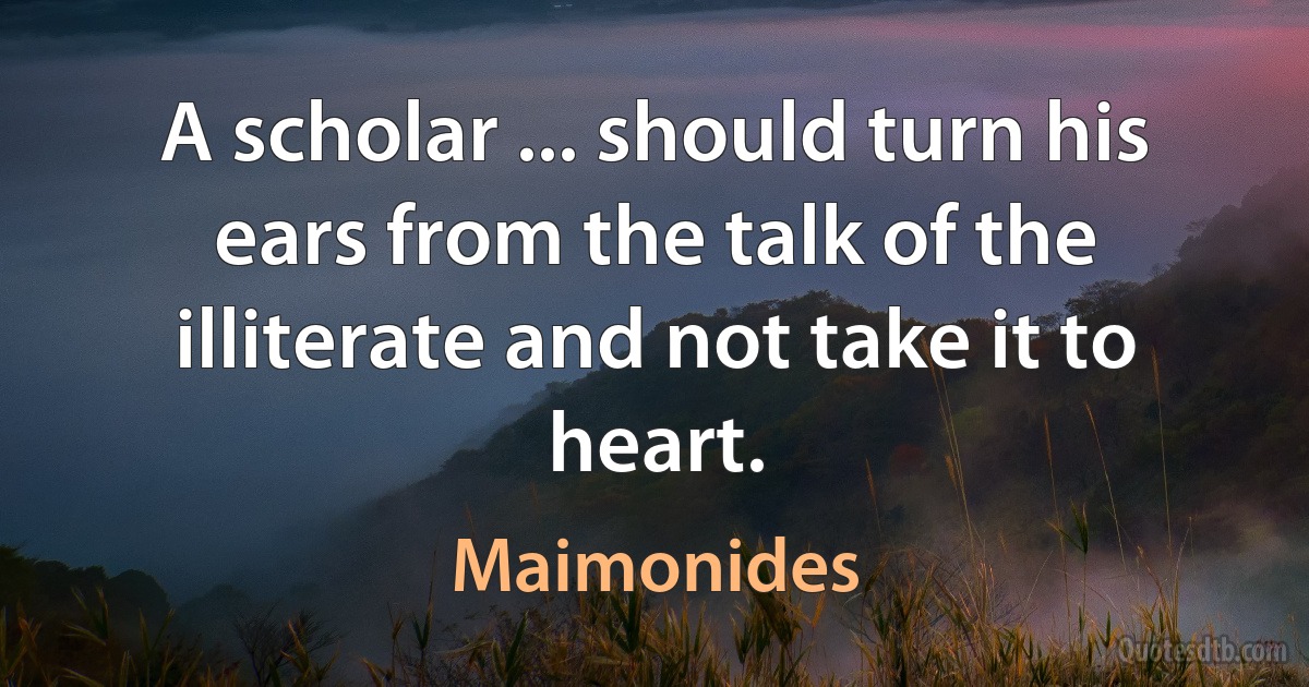 A scholar ... should turn his ears from the talk of the illiterate and not take it to heart. (Maimonides)