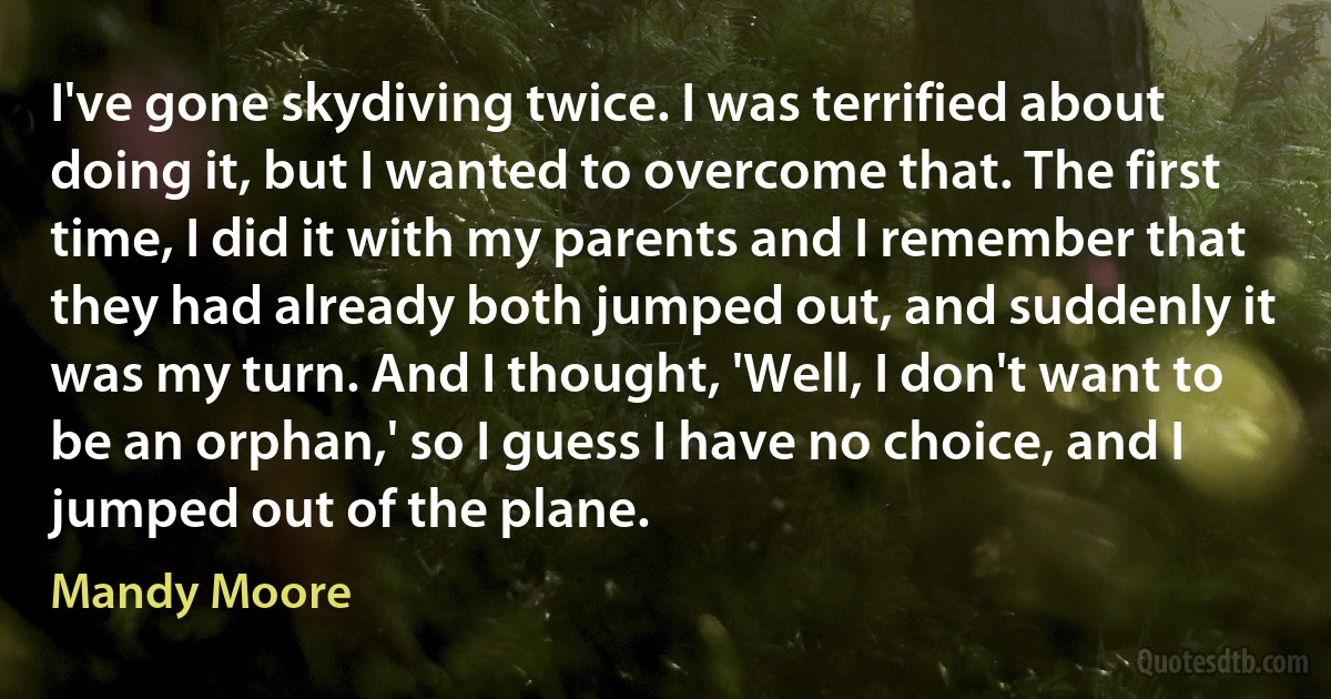 I've gone skydiving twice. I was terrified about doing it, but I wanted to overcome that. The first time, I did it with my parents and I remember that they had already both jumped out, and suddenly it was my turn. And I thought, 'Well, I don't want to be an orphan,' so I guess I have no choice, and I jumped out of the plane. (Mandy Moore)