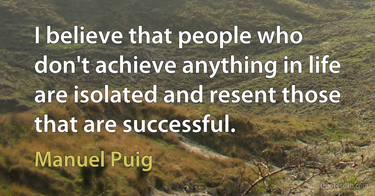 I believe that people who don't achieve anything in life are isolated and resent those that are successful. (Manuel Puig)