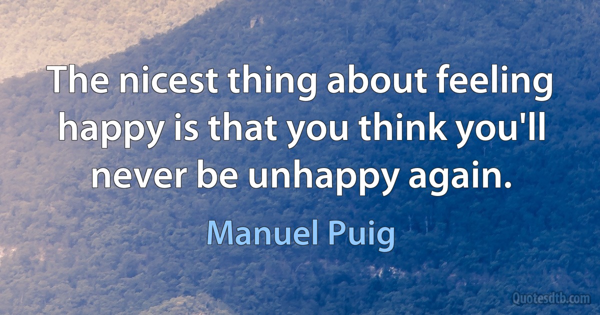 The nicest thing about feeling happy is that you think you'll never be unhappy again. (Manuel Puig)