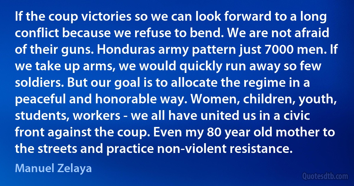 If the coup victories so we can look forward to a long conflict because we refuse to bend. We are not afraid of their guns. Honduras army pattern just 7000 men. If we take up arms, we would quickly run away so few soldiers. But our goal is to allocate the regime in a peaceful and honorable way. Women, children, youth, students, workers - we all have united us in a civic front against the coup. Even my 80 year old mother to the streets and practice non-violent resistance. (Manuel Zelaya)