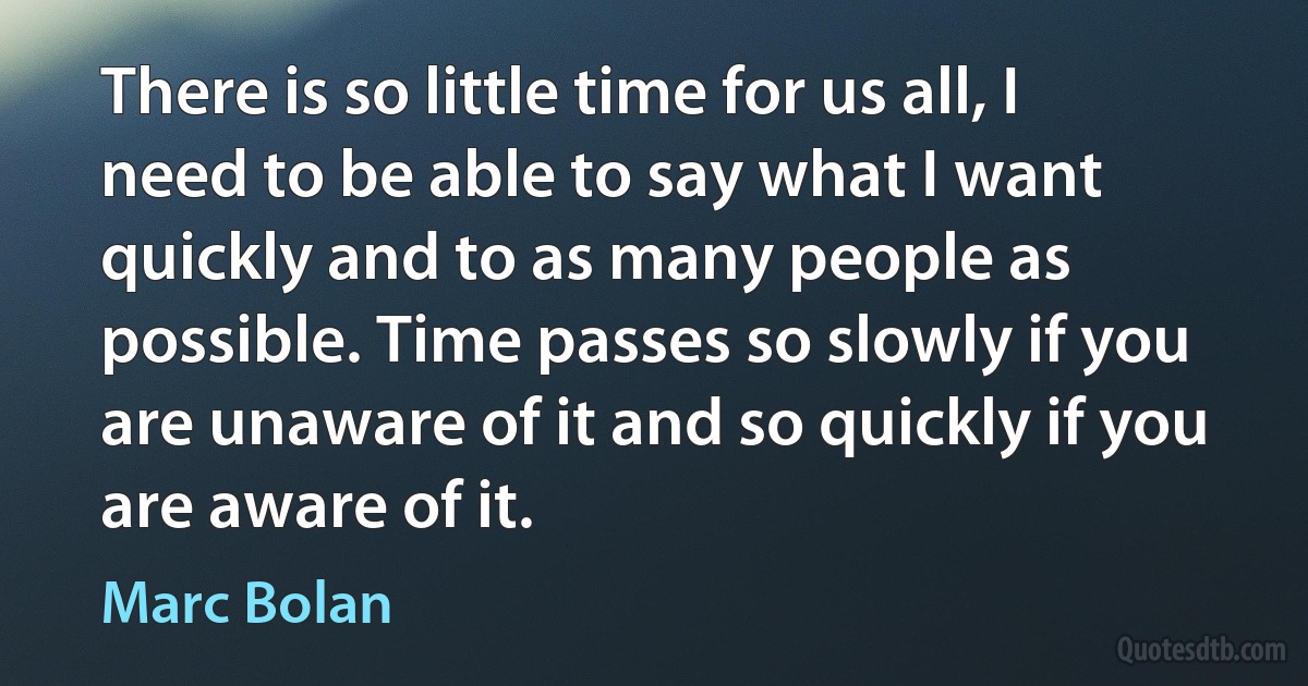 There is so little time for us all, I need to be able to say what I want quickly and to as many people as possible. Time passes so slowly if you are unaware of it and so quickly if you are aware of it. (Marc Bolan)