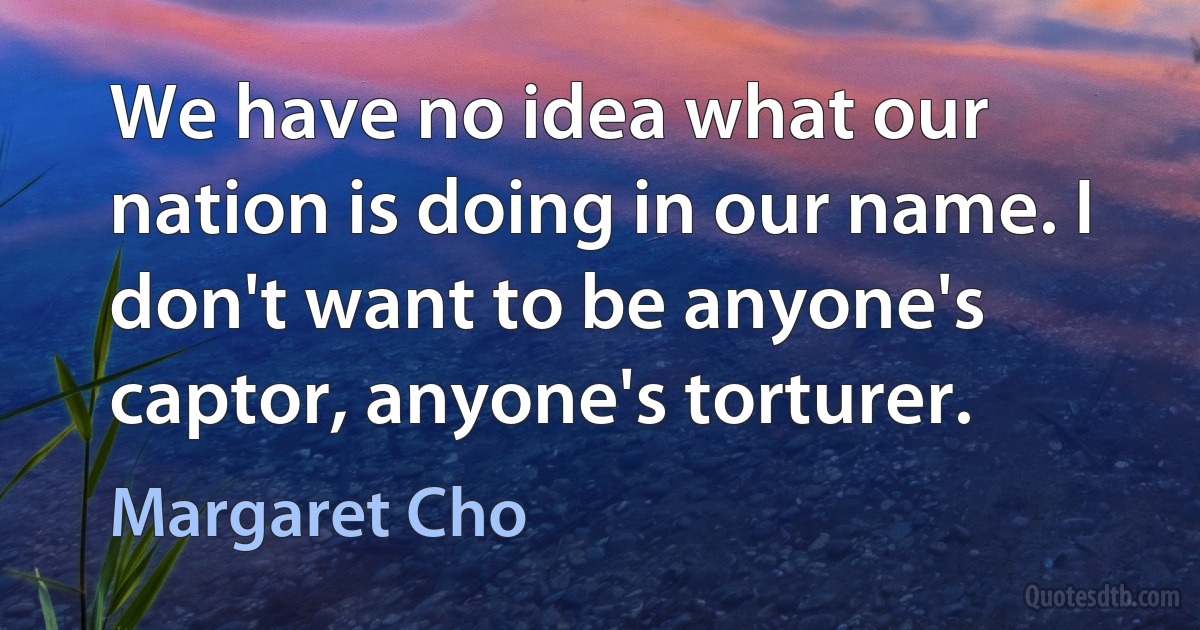 We have no idea what our nation is doing in our name. I don't want to be anyone's captor, anyone's torturer. (Margaret Cho)