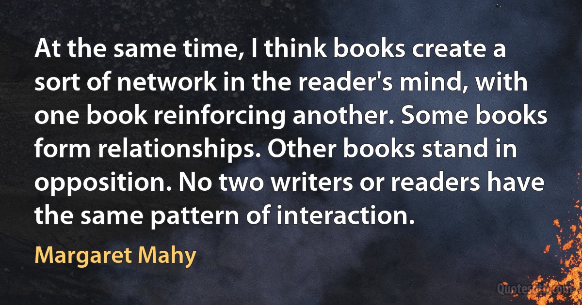 At the same time, I think books create a sort of network in the reader's mind, with one book reinforcing another. Some books form relationships. Other books stand in opposition. No two writers or readers have the same pattern of interaction. (Margaret Mahy)