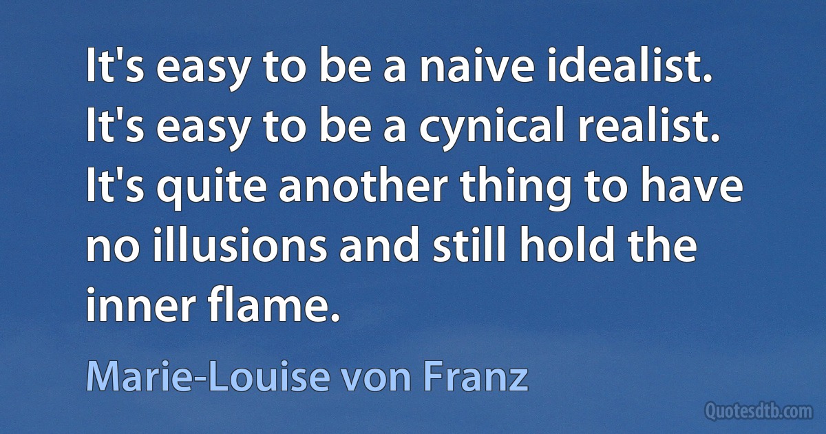 It's easy to be a naive idealist. It's easy to be a cynical realist. It's quite another thing to have no illusions and still hold the inner flame. (Marie-Louise von Franz)