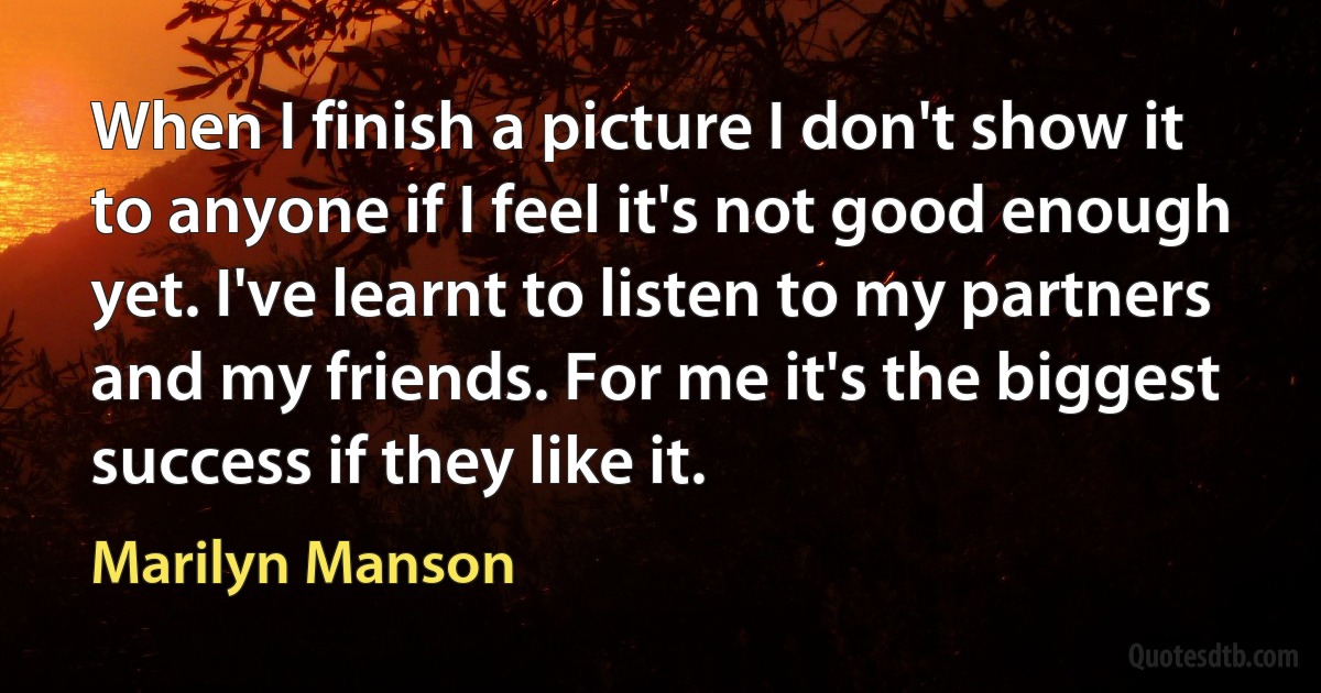 When I finish a picture I don't show it to anyone if I feel it's not good enough yet. I've learnt to listen to my partners and my friends. For me it's the biggest success if they like it. (Marilyn Manson)