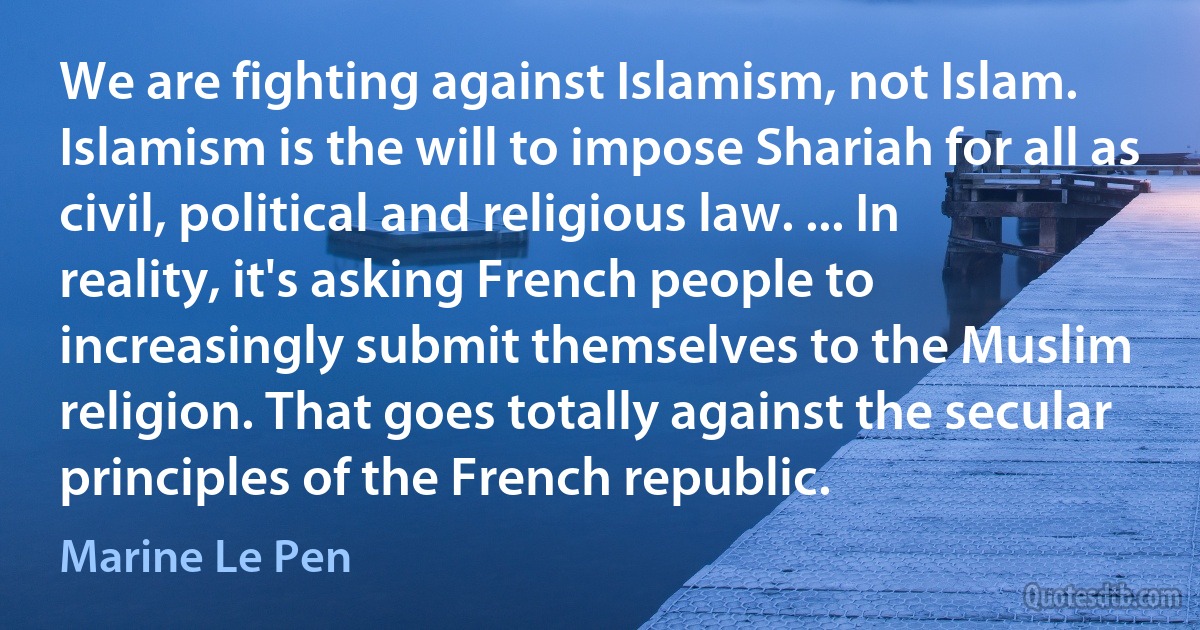 We are fighting against Islamism, not Islam. Islamism is the will to impose Shariah for all as civil, political and religious law. ... In reality, it's asking French people to increasingly submit themselves to the Muslim religion. That goes totally against the secular principles of the French republic. (Marine Le Pen)