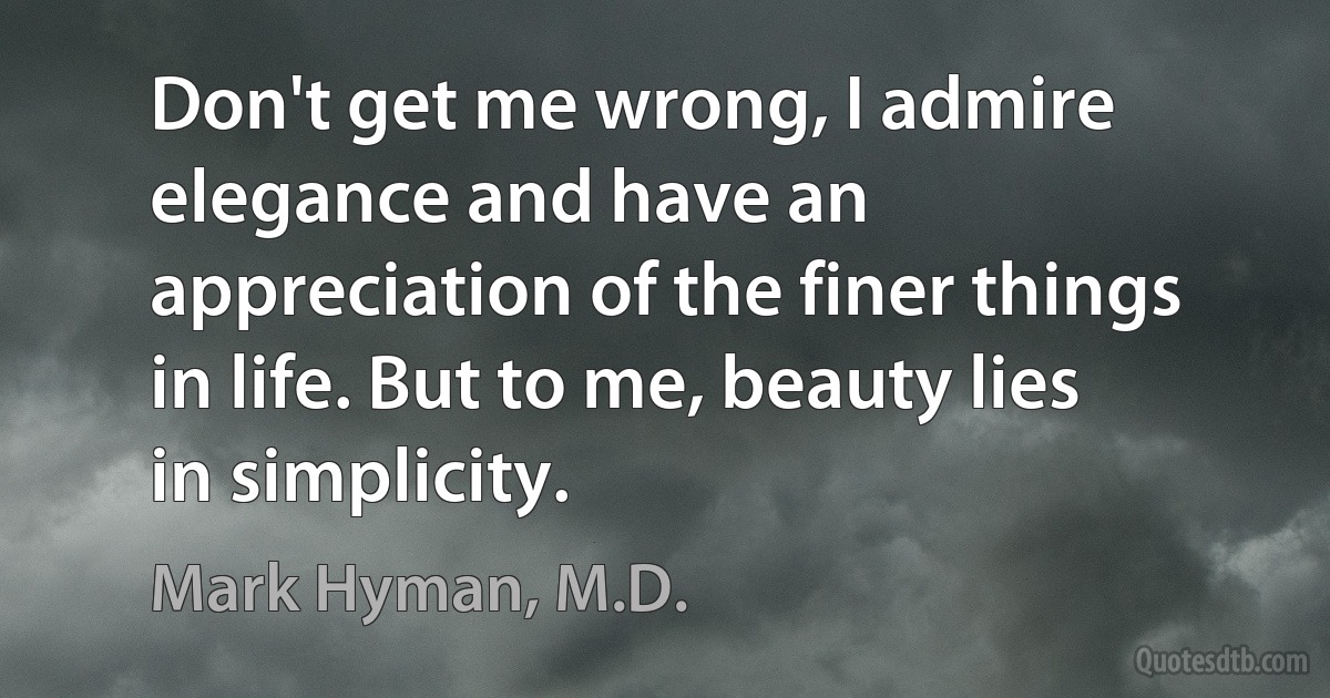 Don't get me wrong, I admire elegance and have an appreciation of the finer things in life. But to me, beauty lies in simplicity. (Mark Hyman, M.D.)