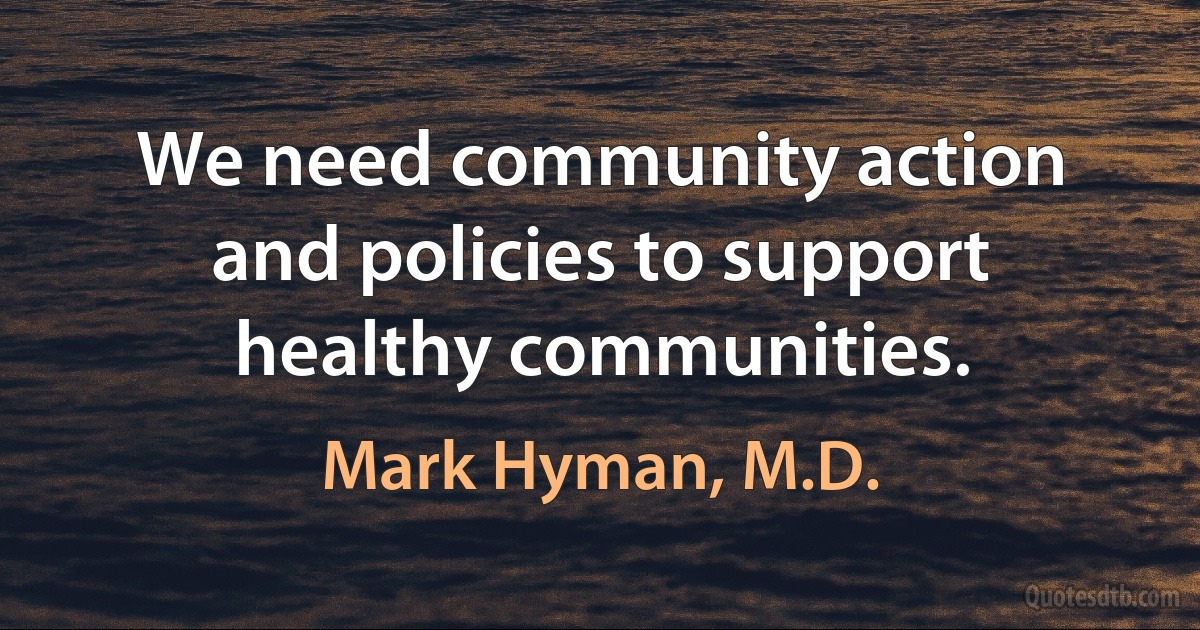 We need community action and policies to support healthy communities. (Mark Hyman, M.D.)