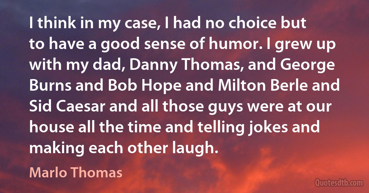 I think in my case, I had no choice but to have a good sense of humor. I grew up with my dad, Danny Thomas, and George Burns and Bob Hope and Milton Berle and Sid Caesar and all those guys were at our house all the time and telling jokes and making each other laugh. (Marlo Thomas)