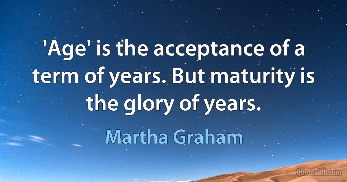 'Age' is the acceptance of a term of years. But maturity is the glory of years. (Martha Graham)