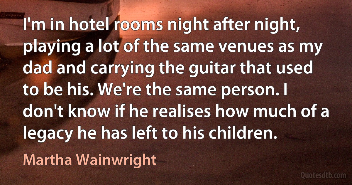 I'm in hotel rooms night after night, playing a lot of the same venues as my dad and carrying the guitar that used to be his. We're the same person. I don't know if he realises how much of a legacy he has left to his children. (Martha Wainwright)