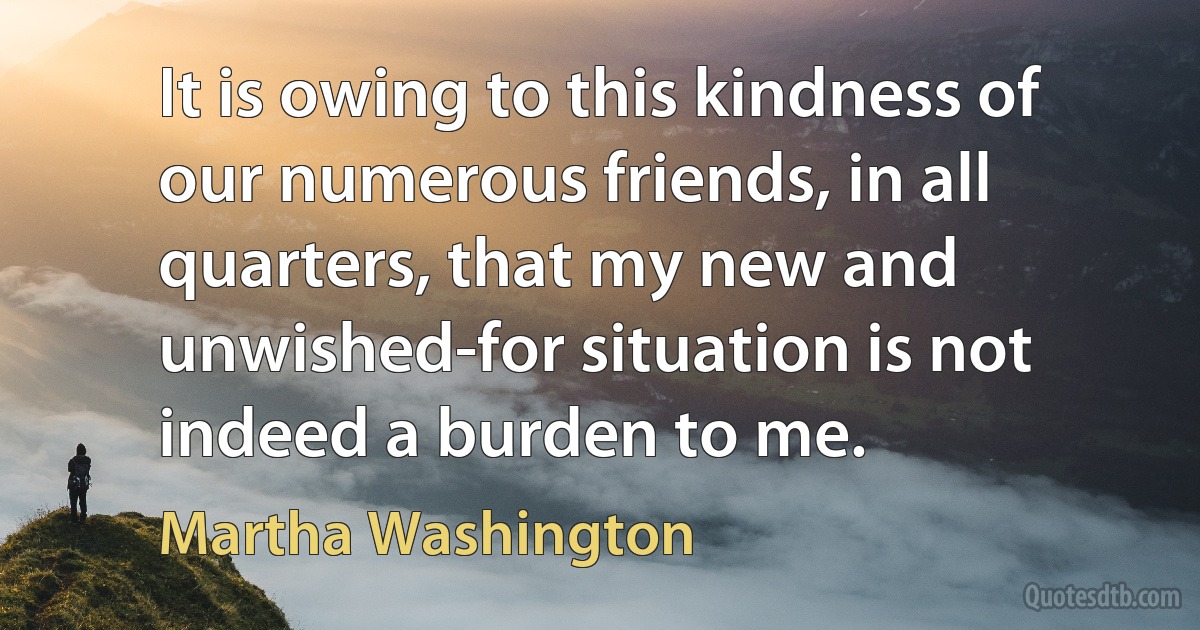 It is owing to this kindness of our numerous friends, in all quarters, that my new and unwished-for situation is not indeed a burden to me. (Martha Washington)