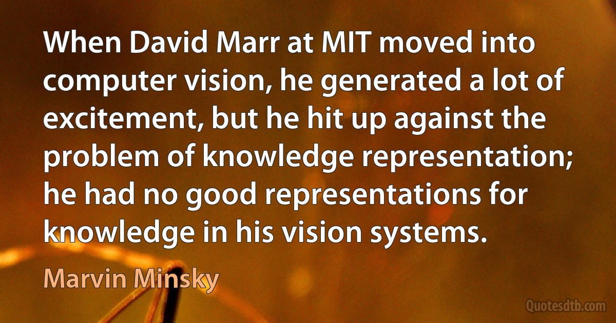 When David Marr at MIT moved into computer vision, he generated a lot of excitement, but he hit up against the problem of knowledge representation; he had no good representations for knowledge in his vision systems. (Marvin Minsky)