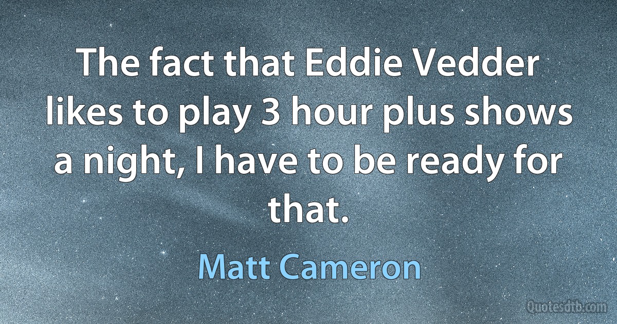 The fact that Eddie Vedder likes to play 3 hour plus shows a night, I have to be ready for that. (Matt Cameron)