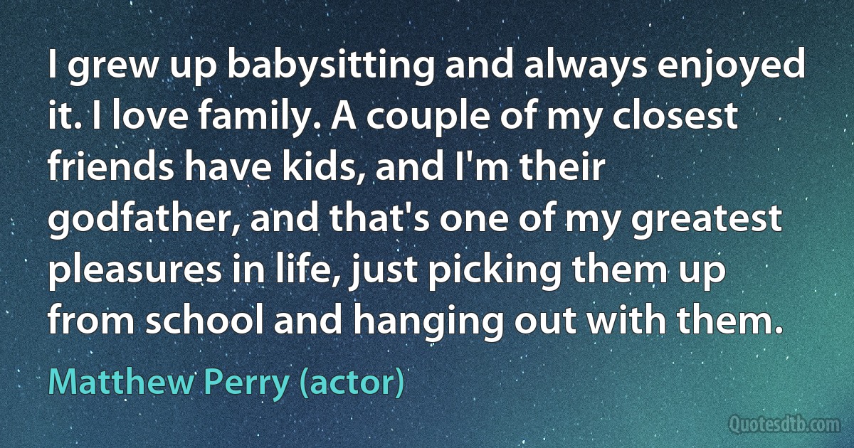 I grew up babysitting and always enjoyed it. I love family. A couple of my closest friends have kids, and I'm their godfather, and that's one of my greatest pleasures in life, just picking them up from school and hanging out with them. (Matthew Perry (actor))